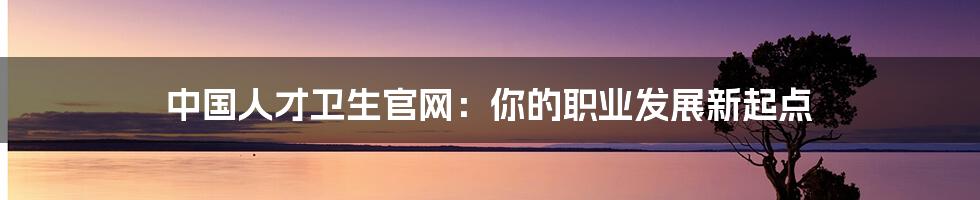中国人才卫生官网:你的职业发展新起点