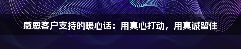 感恩客户支持的暖心话:用真心打动,用真诚留住