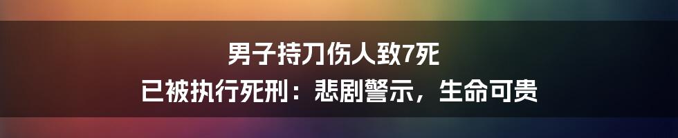 男子持刀伤人致7死 已被执行死刑:悲剧警示,生命可贵