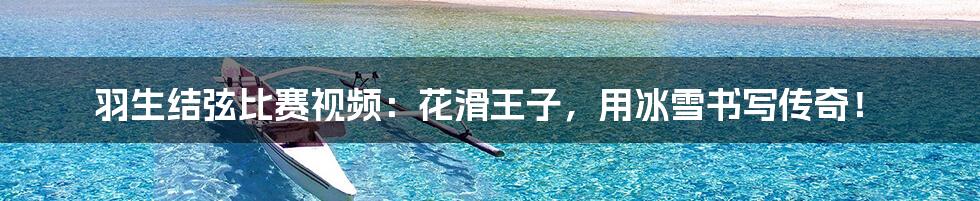 羽生结弦比赛视频：花滑王子，用冰雪书写传奇！