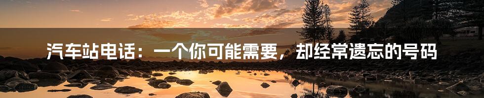 汽车站电话:一个你可能需要,却经常遗忘的号码