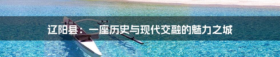 辽阳县：一座历史与现代交融的魅力之城