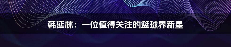 韩延林:一位值得关注的篮球界新星