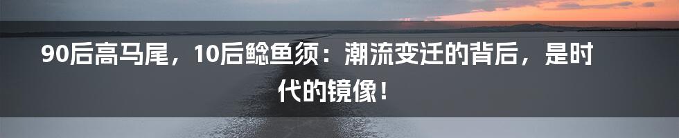 90后高马尾，10后鲶鱼须：潮流变迁的背后，是时代的镜像！