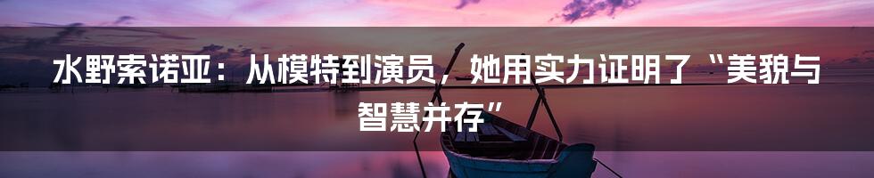 水野索诺亚:从模特到演员,她用实力证明了“美貌与智慧并存”
