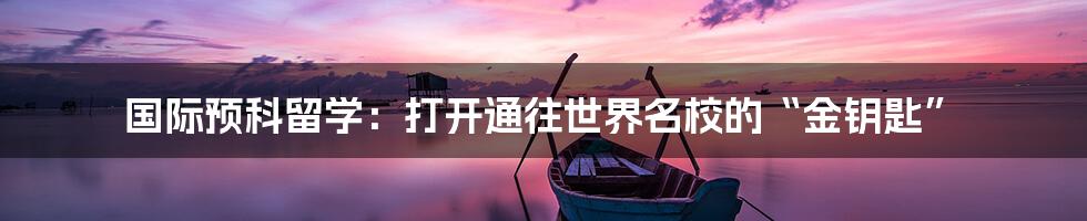 国际预科留学:打开通往世界名校的“金钥匙”