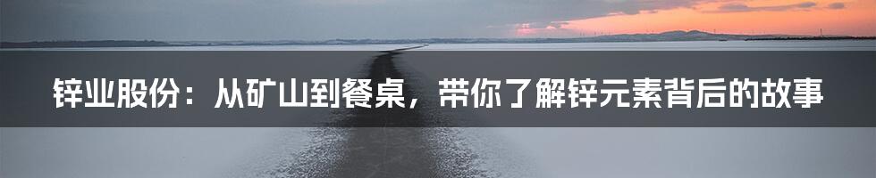 锌业股份:从矿山到餐桌,带你了解锌元素背后的故事