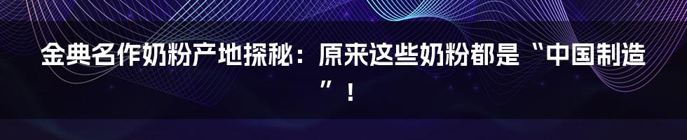 金典名作奶粉产地探秘:原来这些奶粉都是“中国制造”!