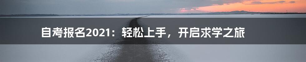 自考报名2021:轻松上手,开启求学之旅