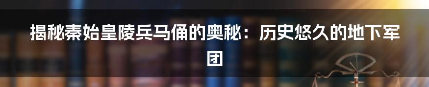 揭秘秦始皇陵兵马俑的奥秘:历史悠久的地下军团