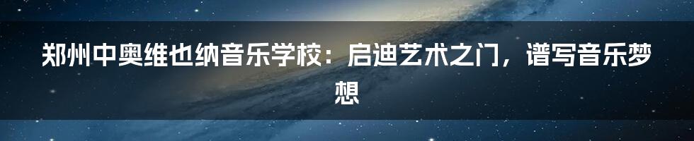 郑州中奥维也纳音乐学校:启迪艺术之门,谱写音乐梦想