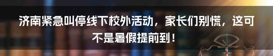 济南紧急叫停线下校外活动,家长们别慌,这可不是暑假提前到!