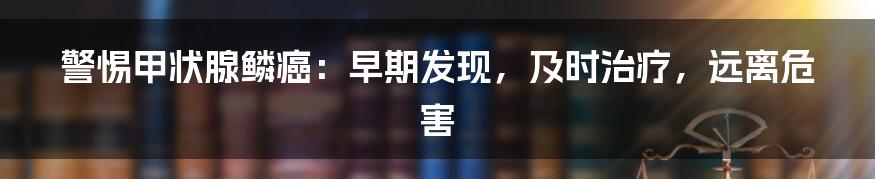 警惕甲状腺鳞癌:早期发现,及时治疗,远离危害