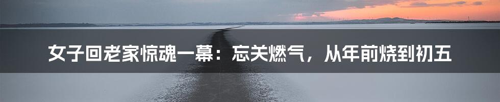 女子回老家惊魂一幕:忘关燃气,从年前烧到初五
