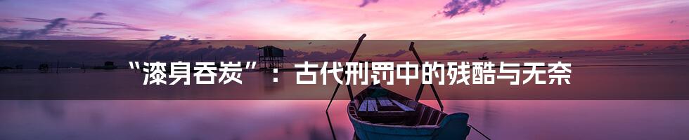 “漆身吞炭”:古代刑罚中的残酷与无奈