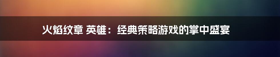 火焰纹章 英雄:经典策略游戏的掌中盛宴