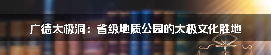 广德太极洞:省级地质公园的太极文化胜地