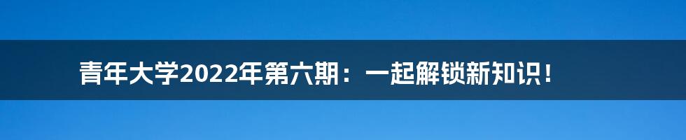 青年大学2022年第六期:一起解锁新知识!