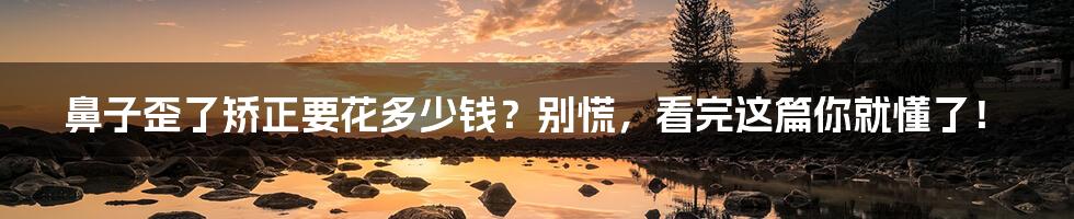 鼻子歪了矫正要花多少钱?别慌,看完这篇你就懂了!