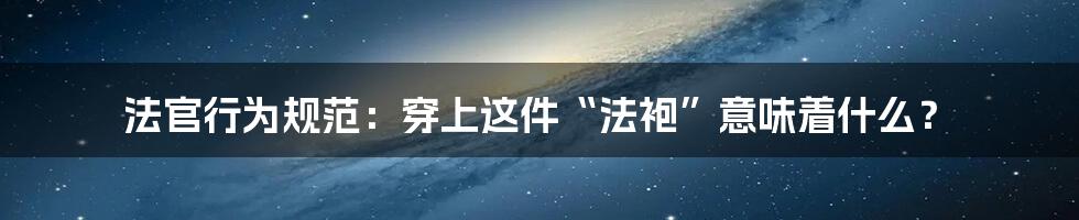 法官行为规范:穿上这件“法袍”意味着什么?