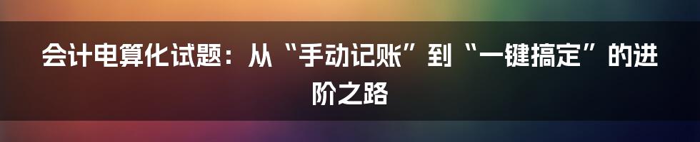 会计电算化试题:从“手动记账”到“一键搞定”的进阶之路
