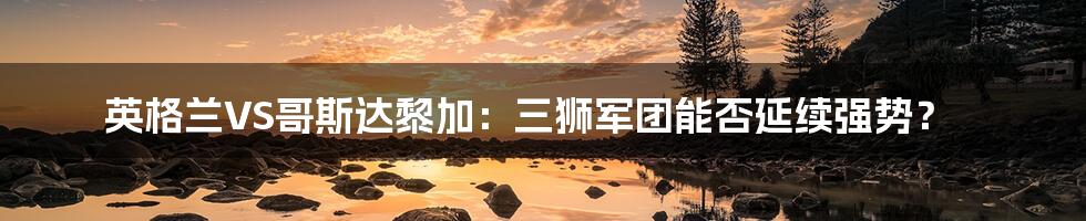 英格兰VS哥斯达黎加:三狮军团能否延续强势?