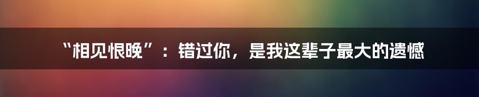 “相见恨晚”:错过你,是我这辈子最大的遗憾