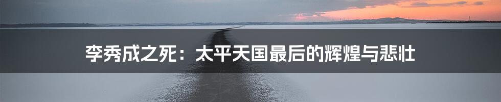 李秀成之死:太平天国最后的辉煌与悲壮