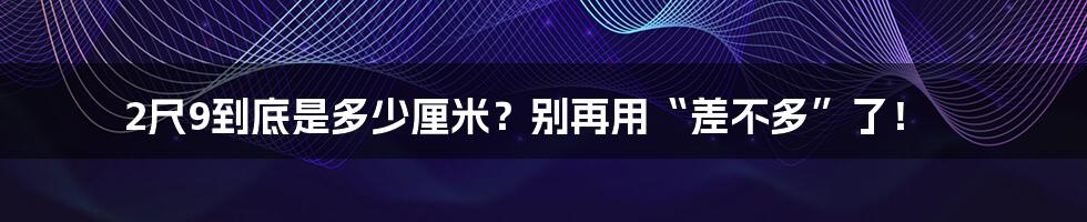 2尺9到底是多少厘米?别再用“差不多”了!