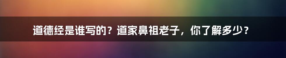 道德经是谁写的?道家鼻祖老子,你了解多少?