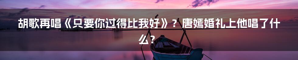 胡歌再唱《只要你过得比我好》?唐嫣婚礼上他唱了什么?