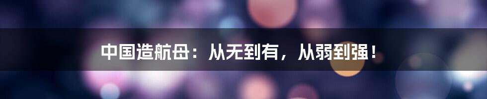 中国造航母:从无到有,从弱到强!