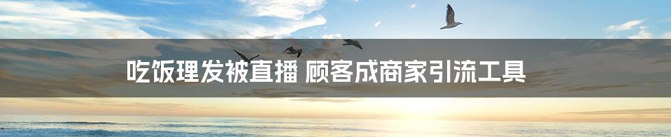 吃饭理发被直播 顾客成商家引流工具