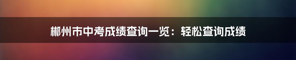 郴州市中考成绩查询一览:轻松查询成绩