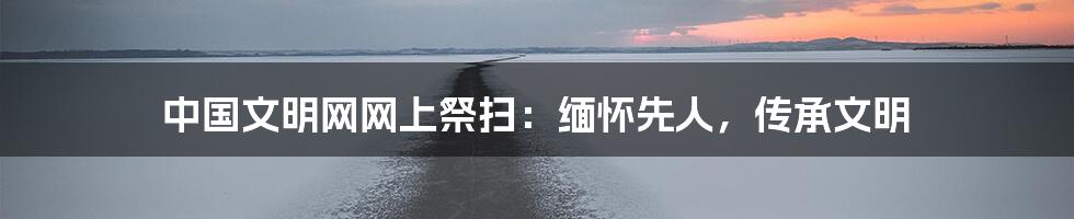 中国文明网网上祭扫:缅怀先人,传承文明