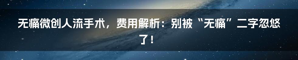 无痛微创人流手术,费用解析:别被“无痛”二字忽悠了!