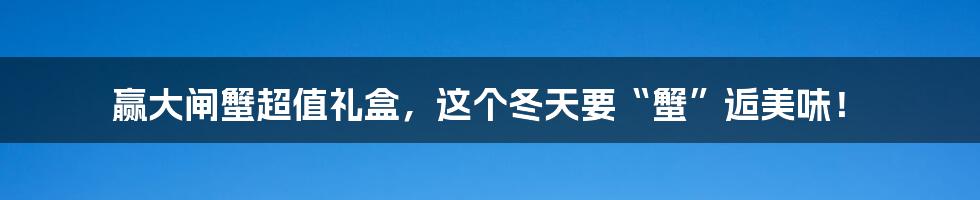 赢大闸蟹超值礼盒,这个冬天要“蟹”逅美味!