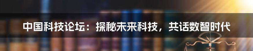 中国科技论坛:探秘未来科技,共话数智时代