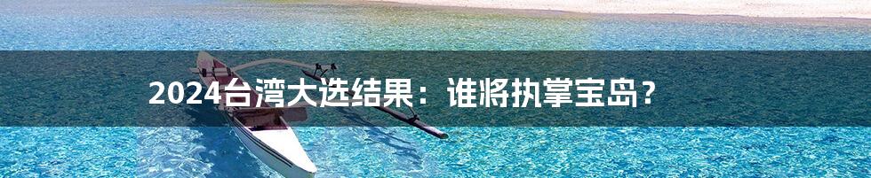 2024台湾大选结果:谁将执掌宝岛?