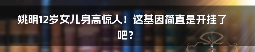 姚明12岁女儿身高惊人!这基因简直是开挂了吧?