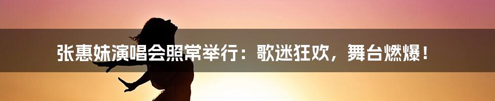 张惠妹演唱会照常举行:歌迷狂欢,舞台燃爆!
