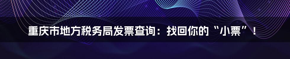 重庆市地方税务局发票查询:找回你的“小票”!