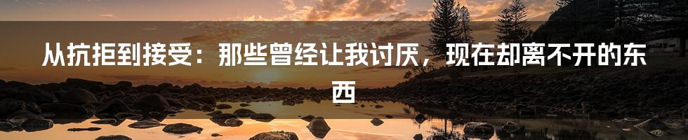 从抗拒到接受:那些曾经让我讨厌,现在却离不开的东西