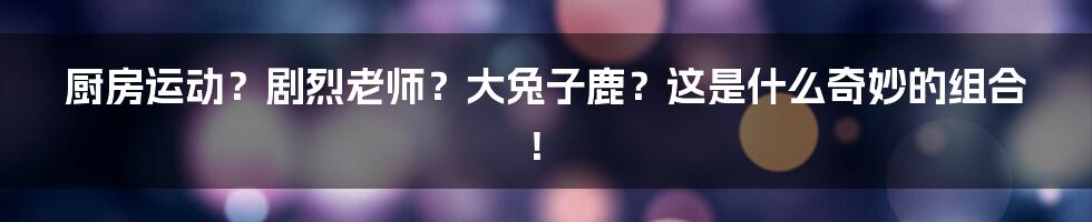 厨房运动?剧烈老师?大兔子鹿?这是什么奇妙的组合!