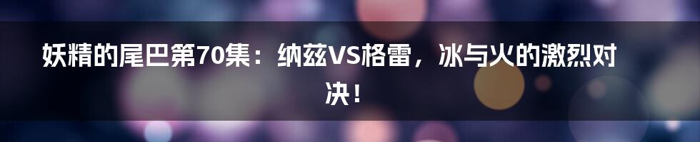 妖精的尾巴第70集:纳兹VS格雷,冰与火的激烈对决!