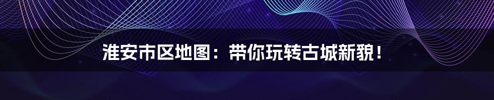 淮安市区地图:带你玩转古城新貌!