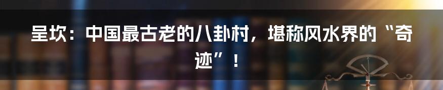 呈坎:中国最古老的八卦村,堪称风水界的“奇迹”!