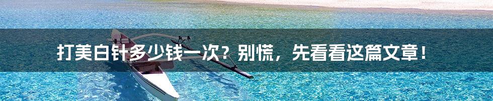 打美白针多少钱一次?别慌,先看看这篇文章!