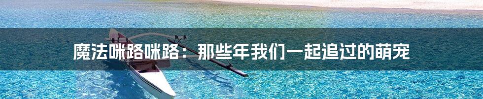 魔法咪路咪路:那些年我们一起追过的萌宠