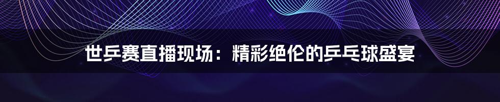 世乒赛直播现场:精彩绝伦的乒乓球盛宴